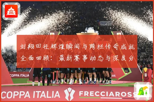 刘翔田径辉煌瞬间与跨栏传奇成就全面回顾：最新赛事动态与深度分析