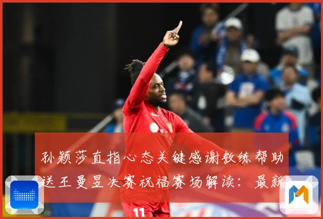 孙颖莎直指心态关键感谢教练帮助送王曼昱决赛祝福赛场解读：最新赛事动态与深度分析