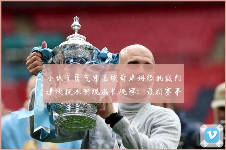小伙子勇气可嘉埃奇库姆怒批裁判遭吹技术犯规成长观察：最新赛事动态与深度分析