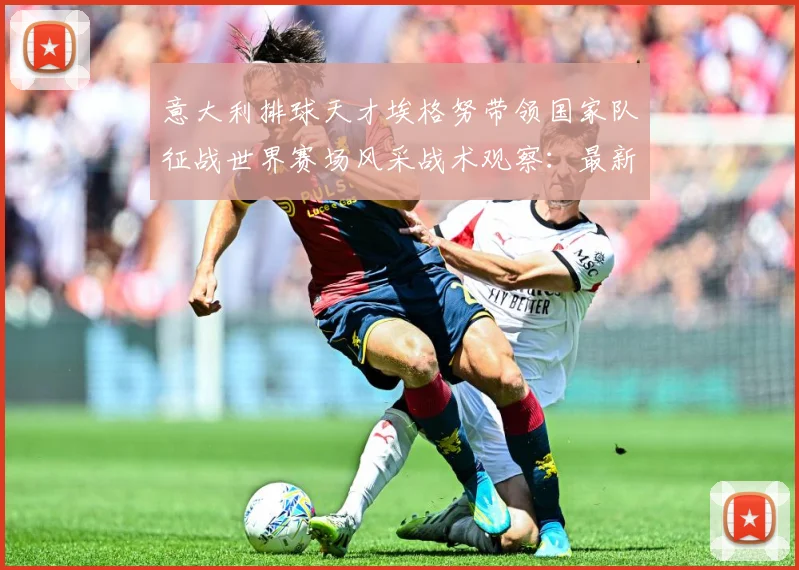 意大利排球天才埃格努带领国家队征战世界赛场风采战术观察：最新赛事动态与深度分析