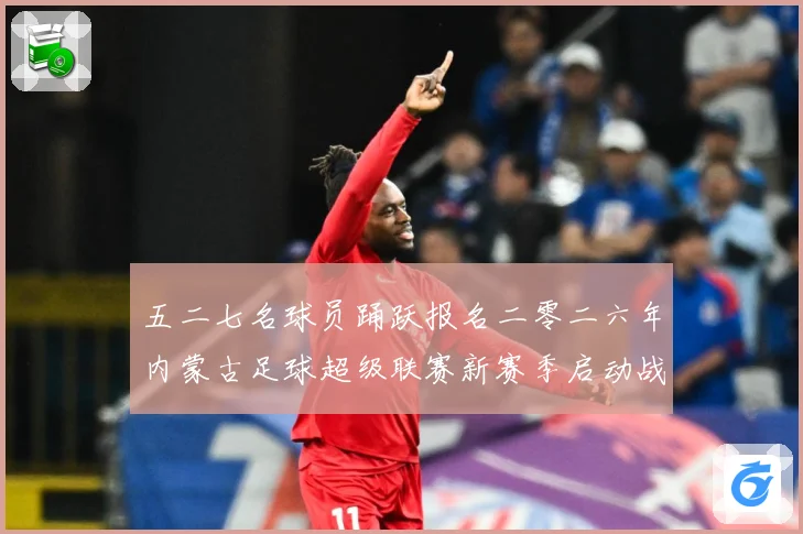 五二七名球员踊跃报名二零二六年内蒙古足球超级联赛新赛季启动战术观察：最新赛事动态与深度分析