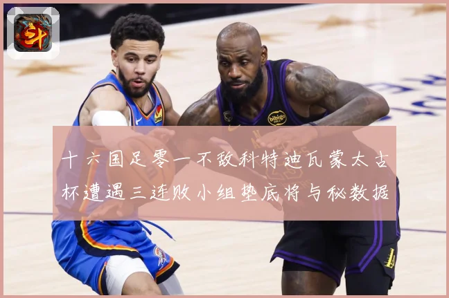 十六国足零一不敌科特迪瓦蒙太古杯遭遇三连败小组垫底将与秘数据研判：最新赛事动态与深度分析