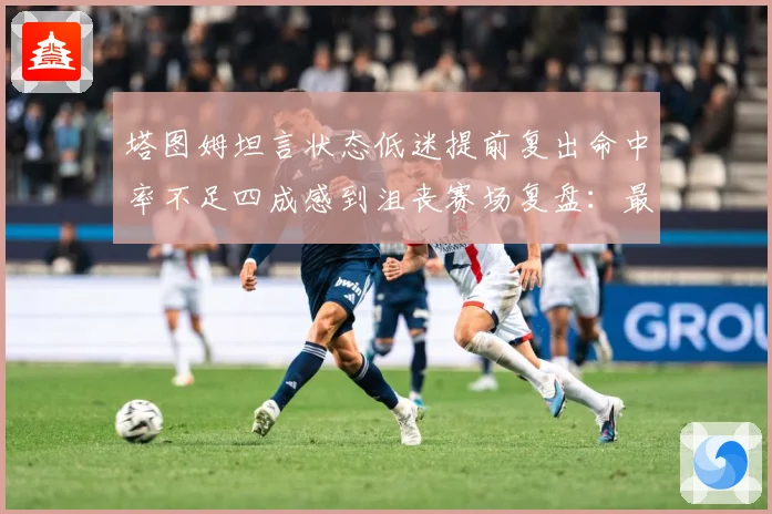 塔图姆坦言状态低迷提前复出命中率不足四成感到沮丧赛场复盘：最新赛事动态与深度分析