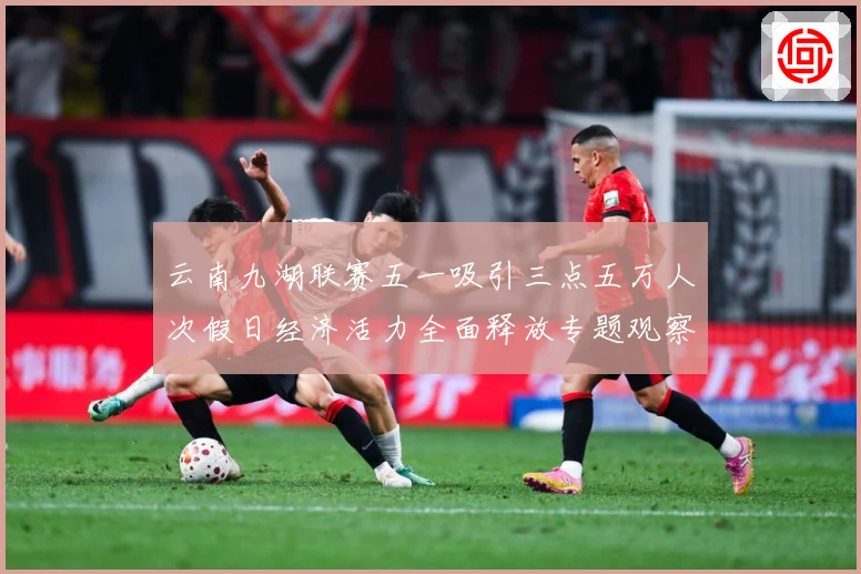 云南九湖联赛五一吸引三点五万人次假日经济活力全面释放专题观察：最新赛事动态与深度分析