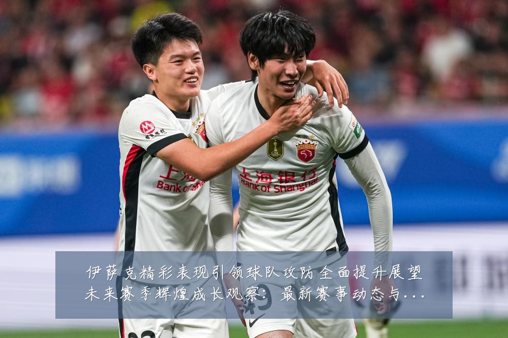 伊萨克精彩表现引领球队攻防全面提升展望未来赛季辉煌成长观察:最新赛事动态与深度分析