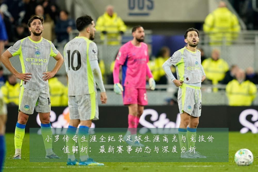 小罗传奇生涯全纪录足球生涯高光与竞技价值解析:最新赛事动态与深度分析